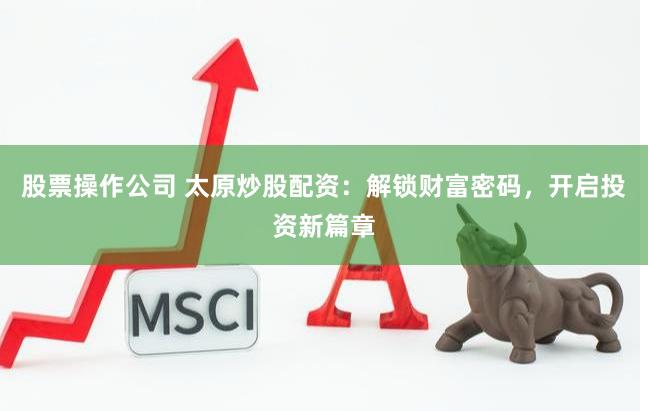 股票操作公司 太原炒股配资：解锁财富密码，开启投资新篇章