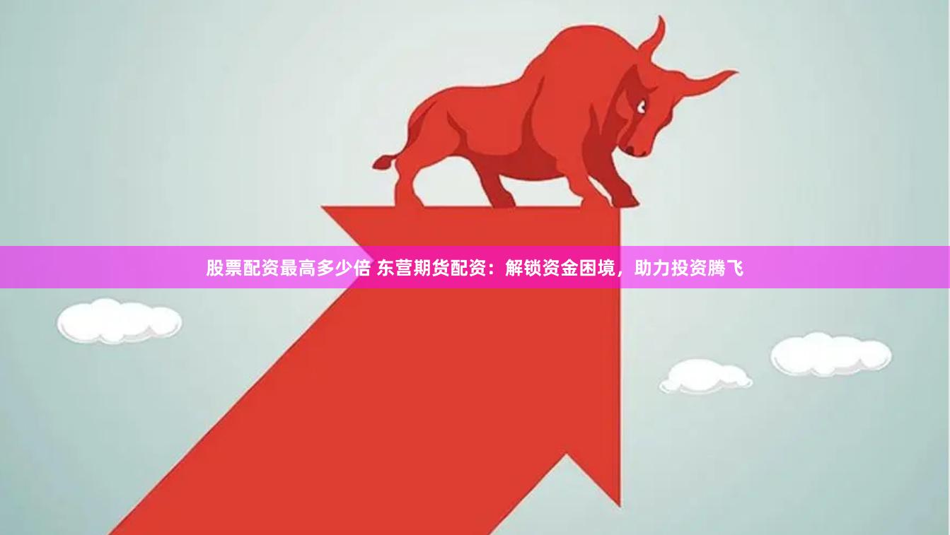 股票配资最高多少倍 东营期货配资：解锁资金困境，助力投资腾飞