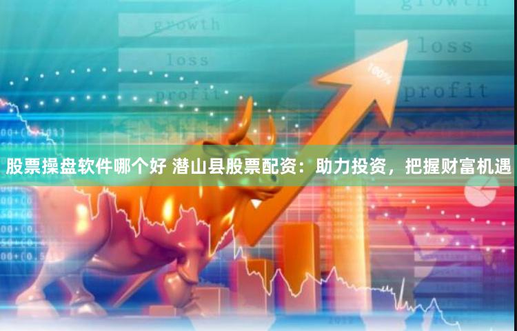 股票操盘软件哪个好 潜山县股票配资：助力投资，把握财富机遇